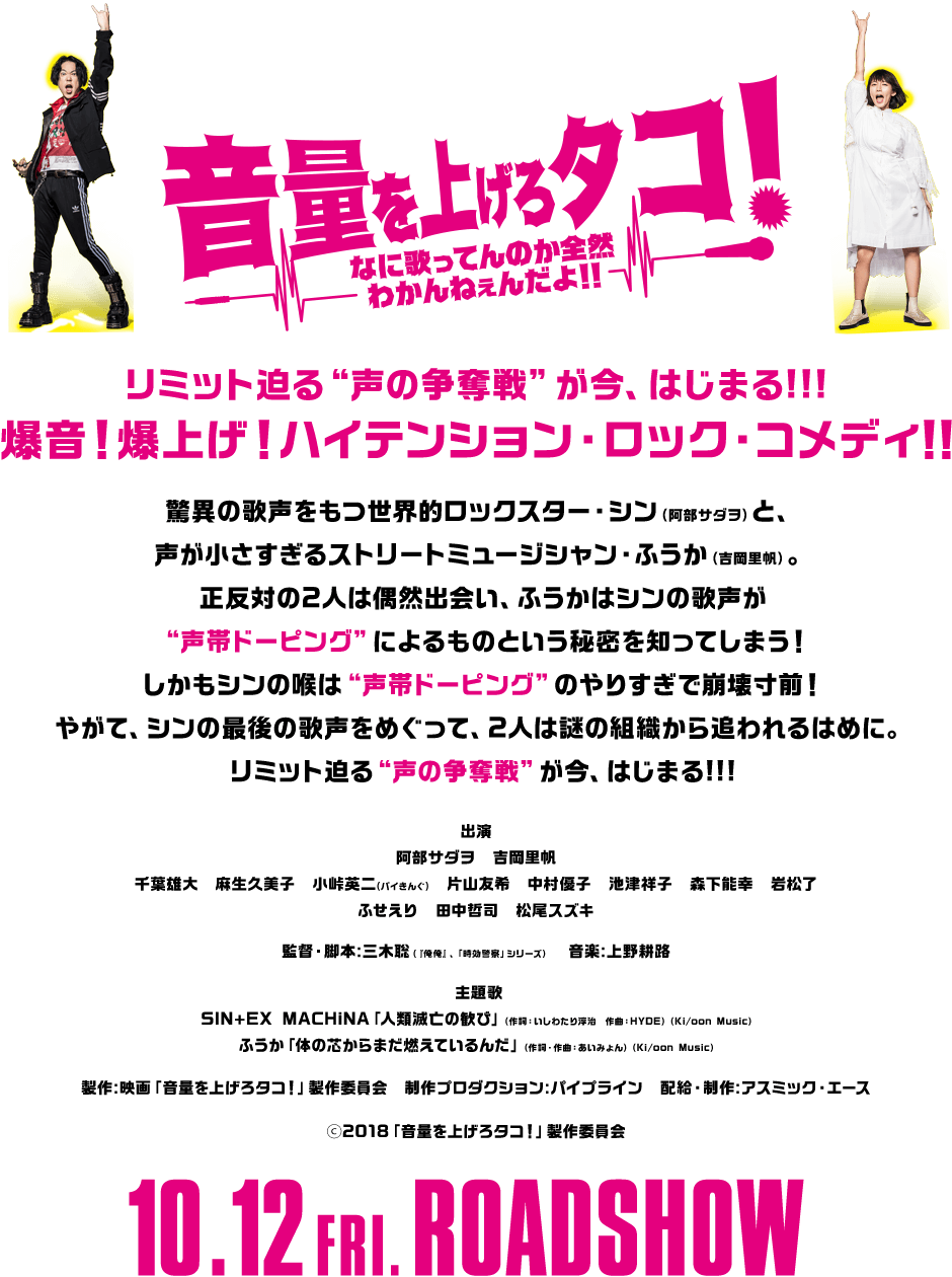 リミット迫る“声の争奪戦”が今、はじまる!!!爆音！爆上げ！ハイテンション・ロック・コメディ！！驚異の歌声をもつ世界的ロックスター・シン（阿部サダヲ）と、声が小さすぎるストリートミュージシャン・ふうか（吉岡里帆）。正反対の2人は偶然出会い、ふうかはシンの歌声が“声帯ドーピング”によるものという秘密を知ってしまう！ しかもシンの喉は“声帯ドーピング”のやりすぎで崩壊寸前！やがて、シンの最後の歌声をめぐって、2人は謎の組織から追われるはめに。リミット迫る“声の争奪戦”が今、はじまる!!!出演：阿部サダヲ 吉岡里帆 千葉雄大　麻生久美子　小峠英二(バイきんぐ)　片山友希　中村優子　池津祥子　森下能幸　岩松了 ふせえり　田中哲司　松尾スズキ 監督・脚本：三木聡（『俺俺』、「時効警察」シリーズ）音楽：上野耕路 主題歌：SIN+EX MACHiNA「人類滅亡の歓び」（作詞：いしわたり淳治　作曲：HYDE）（Ki/oon Music）ふうか「体の芯からまだ燃えているんだ」（作詞・作曲：あいみょん）（Ki/oon Music）製作：映画「音量を上げろタコ！」製作委員会 制作プロダクション：パイプライン