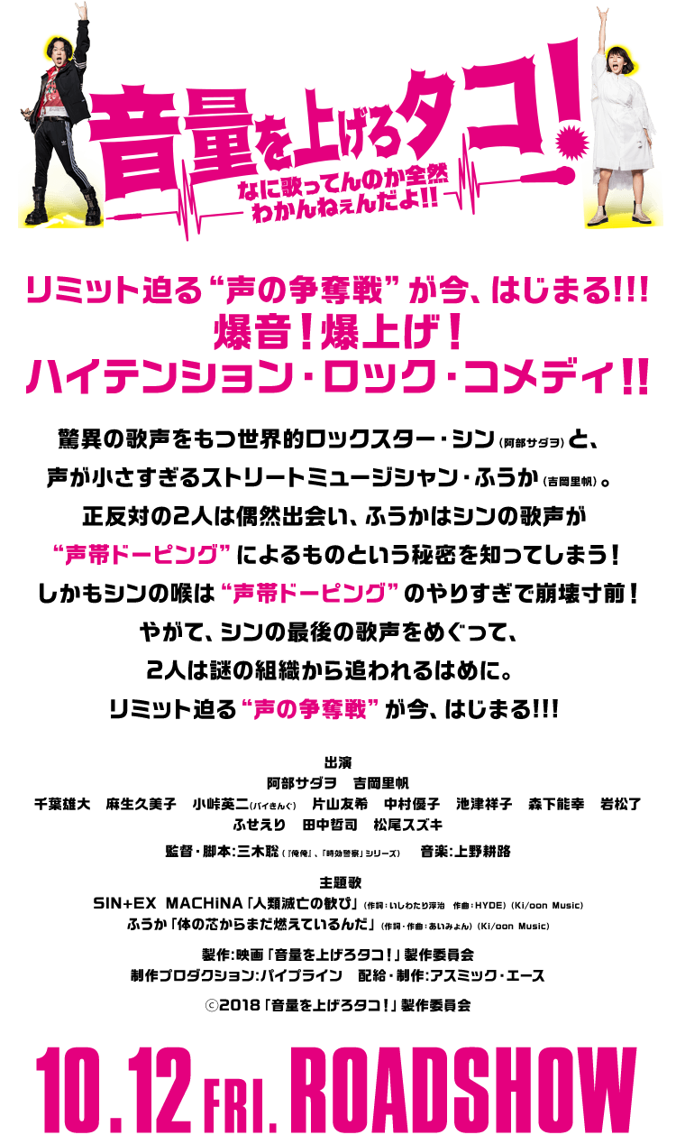 リミット迫る“声の争奪戦”が今、はじまる!!!爆音！爆上げ！ハイテンション・ロック・コメディ！！驚異の歌声をもつ世界的ロックスター・シン（阿部サダヲ）と、声が小さすぎるストリートミュージシャン・ふうか（吉岡里帆）。正反対の2人は偶然出会い、ふうかはシンの歌声が“声帯ドーピング”によるものという秘密を知ってしまう！ しかもシンの喉は“声帯ドーピング”のやりすぎで崩壊寸前！やがて、シンの最後の歌声をめぐって、2人は謎の組織から追われるはめに。リミット迫る“声の争奪戦”が今、はじまる!!!出演：阿部サダヲ 吉岡里帆 千葉雄大　麻生久美子　小峠英二(バイきんぐ)　片山友希　中村優子　池津祥子　森下能幸　岩松了 ふせえり　田中哲司　松尾スズキ 監督・脚本：三木聡（『俺俺』、「時効警察」シリーズ）音楽：上野耕路 主題歌：SIN+EX MACHiNA「人類滅亡の歓び」（作詞：いしわたり淳治　作曲：HYDE）（Ki/oon Music）ふうか「体の芯からまだ燃えているんだ」（作詞・作曲：あいみょん）（Ki/oon Music）製作：映画「音量を上げろタコ！」製作委員会 制作プロダクション：パイプライン