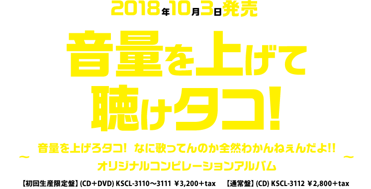 2018年10月3日発売「音量を上げて聴けタコ!音量を上げろタコ! なに歌ってんのか全然わかんねぇんだよ!! オリジナルコンピレーションアルバム～」【初回生産限定盤】CD＋DVD KSCL-3110～3111 \3,200＋tax【通常盤】CD KSCL-3112 \2,800＋tax