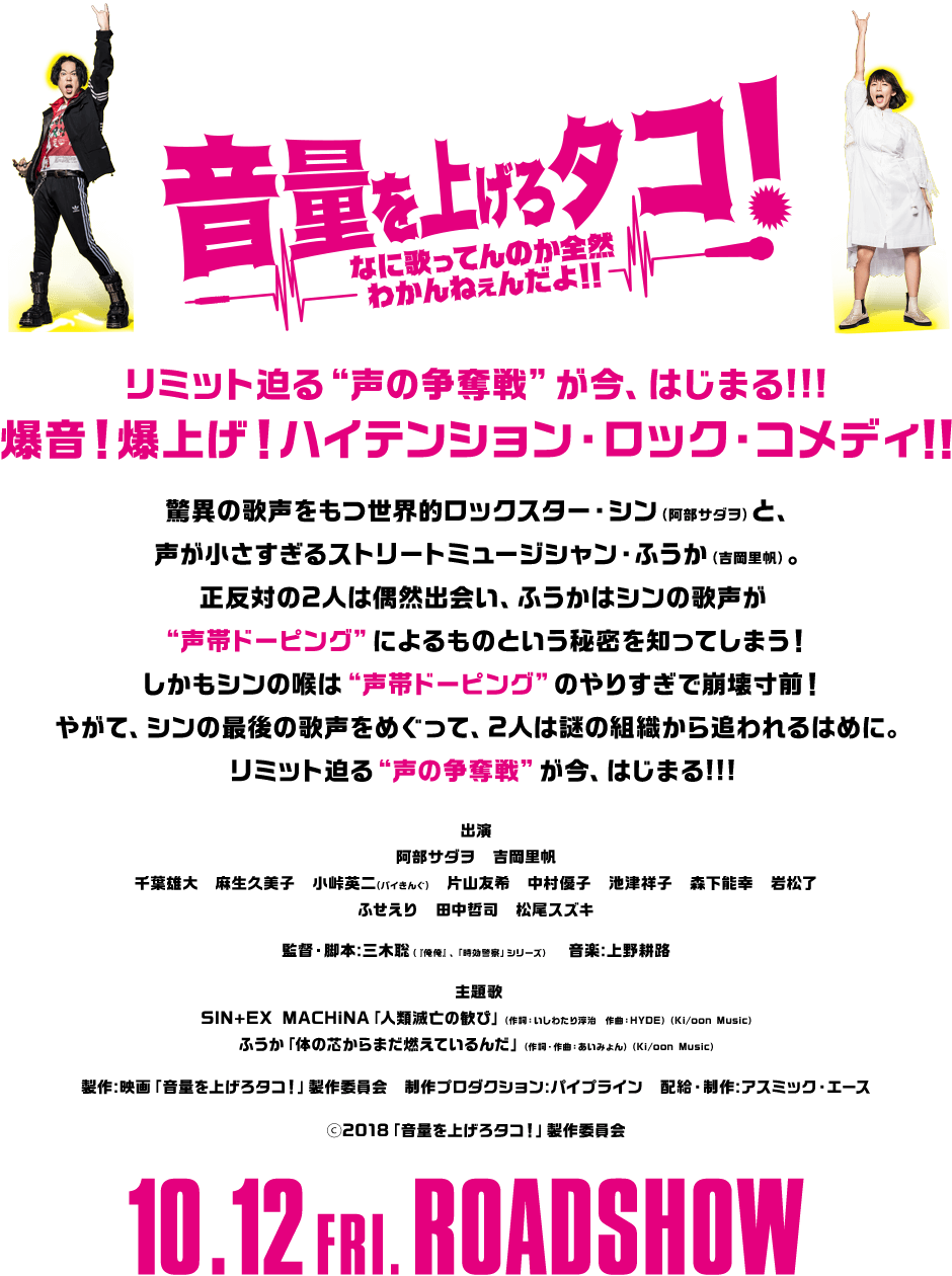 リミット迫る“声の争奪戦”が今、はじまる!!!爆音!爆上げ!ハイテンション・ロック・コメディ!!驚異の歌声をもつ世界的ロックスター・シン(阿部サダヲ)と、声が小さすぎるストリートミュージシャン・ふうか(吉岡里帆)。正反対の2人は偶然出会い、ふうかはシンの歌声が“声帯ドーピング”によるものという秘密を知ってしまう! しかもシンの喉は“声帯ドーピング”のやりすぎで崩壊寸前!やがて、シンの最後の歌声をめぐって、2人は謎の組織から追われるはめに。リミット迫る“声の争奪戦”が今、はじまる!!!出演:阿部サダヲ 吉岡里帆 千葉雄大 麻生久美子 小峠英二(バイきんぐ) 片山友希 中村優子 池津祥子 森下能幸 岩松了 ふせえり 田中哲司 松尾スズキ 監督・脚本:三木聡(『俺俺』、「時効警察」シリーズ)音楽:上野耕路 主題歌:SIN+EX MACHiNA「人類滅亡の歓び」(作詞:いしわたり淳治 作曲:HYDE)(Ki/oon Music)ふうか「体の芯からまだ燃えているんだ」(作詞・作曲:あいみょん)(Ki/oon Music)製作:映画「音量を上げろタコ!」製作委員会 制作プロダクション:パイプライン