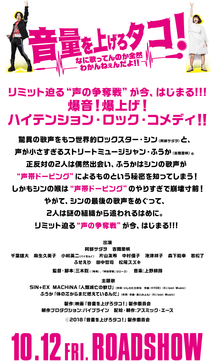 リミット迫る“声の争奪戦”が今、はじまる!!!爆音!爆上げ!ハイテンション・ロック・コメディ!!驚異の歌声をもつ世界的ロックスター・シン(阿部サダヲ)と、声が小さすぎるストリートミュージシャン・ふうか(吉岡里帆)。正反対の2人は偶然出会い、ふうかはシンの歌声が“声帯ドーピング”によるものという秘密を知ってしまう! しかもシンの喉は“声帯ドーピング”のやりすぎで崩壊寸前!やがて、シンの最後の歌声をめぐって、2人は謎の組織から追われるはめに。リミット迫る“声の争奪戦”が今、はじまる!!!出演:阿部サダヲ 吉岡里帆 千葉雄大 麻生久美子 小峠英二(バイきんぐ) 片山友希 中村優子 池津祥子 森下能幸 岩松了 ふせえり 田中哲司 松尾スズキ 監督・脚本:三木聡(『俺俺』、「時効警察」シリーズ)音楽:上野耕路 主題歌:SIN+EX MACHiNA「人類滅亡の歓び」(作詞:いしわたり淳治 作曲:HYDE)(Ki/oon Music)ふうか「体の芯からまだ燃えているんだ」(作詞・作曲:あいみょん)(Ki/oon Music)製作:映画「音量を上げろタコ!」製作委員会 制作プロダクション:パイプライン