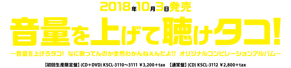 2018年10月3日発売「音量を上げて聴けタコ!音量を上げろタコ! なに歌ってんのか全然わかんねぇんだよ!! オリジナルコンピレーションアルバム~」【初回生産限定盤】CD+DVD KSCL-3110~3111 \3,200+tax【通常盤】CD KSCL-3112 \2,800+tax