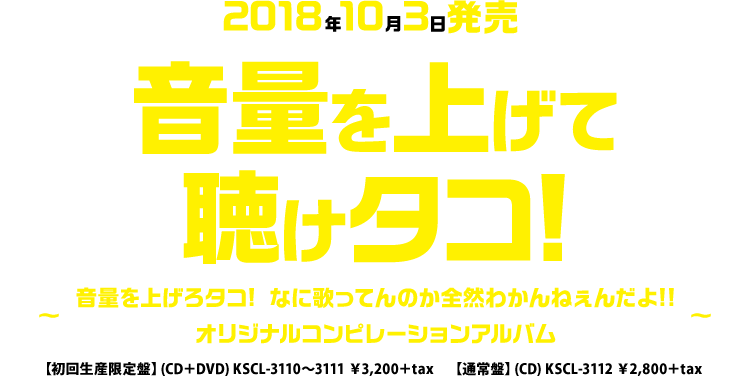 2018年10月3日発売「音量を上げて聴けタコ!音量を上げろタコ! なに歌ってんのか全然わかんねぇんだよ!! オリジナルコンピレーションアルバム~」【初回生産限定盤】CD+DVD KSCL-3110~3111 \3,200+tax【通常盤】CD KSCL-3112 \2,800+tax