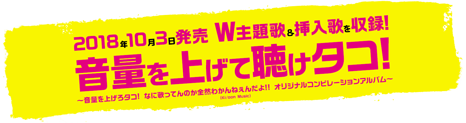 2018年10月3日発売 W主題歌&挿入歌を収録!音量を上げて聴けタコ!!?音量を上げろタコ! なに歌ってんのか全然わかんねぇんだよ!! オリジナルコンピレーションアルバム~(Ki/oon Music)